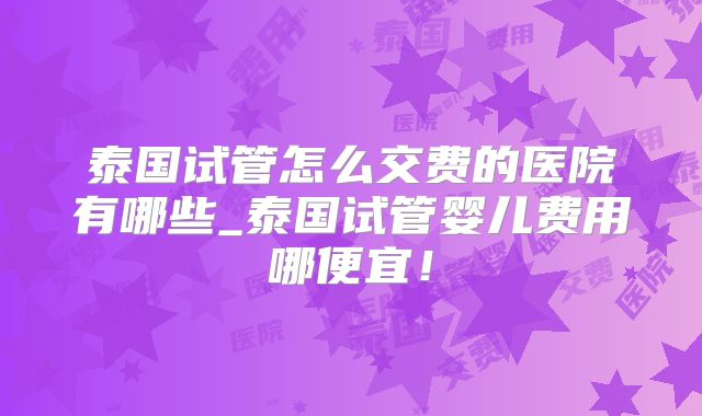 泰国试管怎么交费的医院有哪些_泰国试管婴儿费用哪便宜！