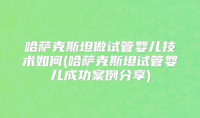 哈萨克斯坦做试管婴儿技术如何(哈萨克斯坦试管婴儿成功案例分享)