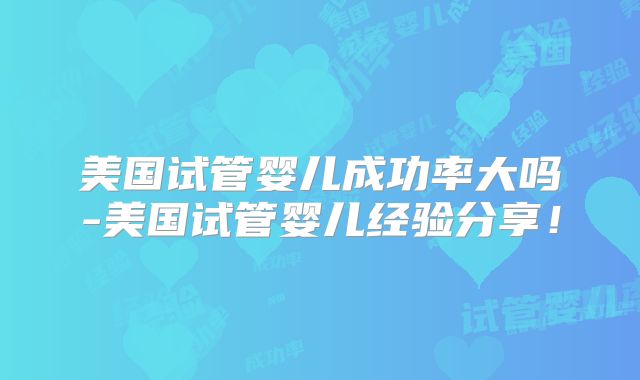 美国试管婴儿成功率大吗-美国试管婴儿经验分享！