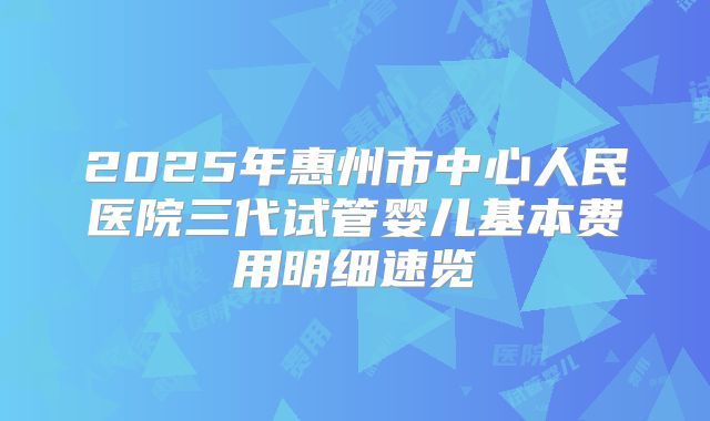 2025年惠州市中心人民医院三代试管婴儿基本费用明细速览