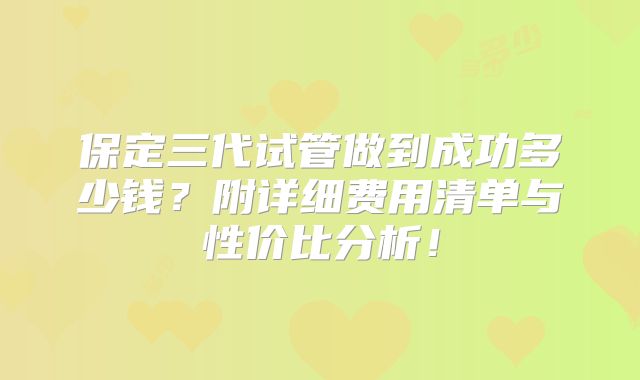 保定三代试管做到成功多少钱?附详细费用清单与性价比分析!