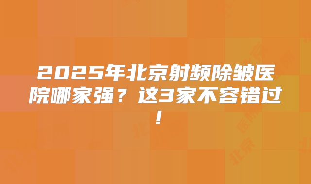 2025年北京射频除皱医院哪家强?这3家不容错过!