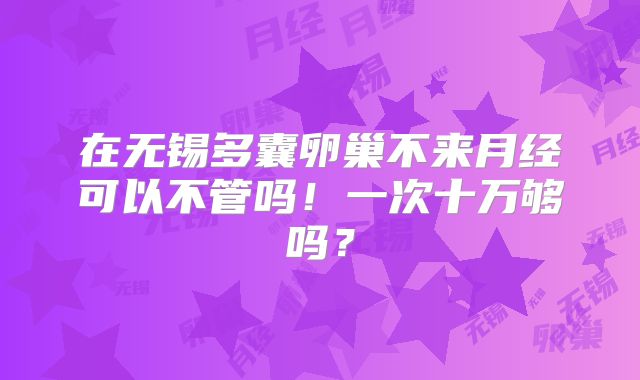 在无锡多囊卵巢不来月经可以不管吗！一次十万够吗？