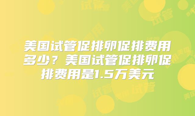 美国试管促排卵促排费用多少？美国试管促排卵促排费用是1.5万美元