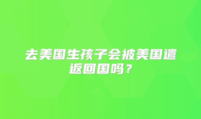 去美国生孩子会被美国遣返回国吗？