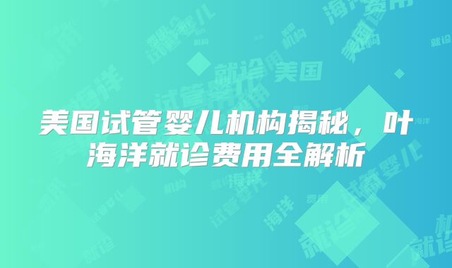 美国试管婴儿机构揭秘,叶海洋就诊费用全解析
