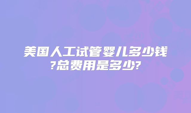 美国人工试管婴儿多少钱?总费用是多少?