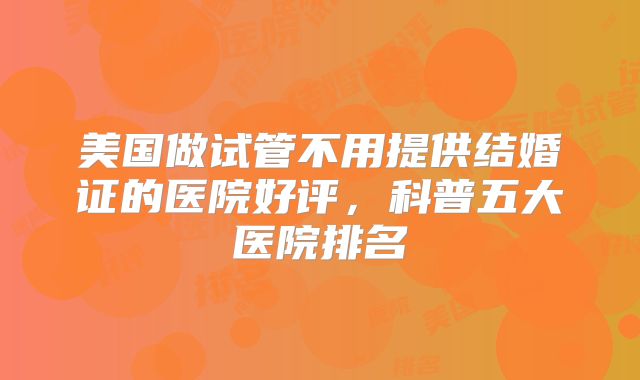 美国做试管不用提供结婚证的医院好评，科普五大医院排名