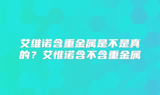 艾维诺含重金属是不是真的?艾惟诺含不含重金属