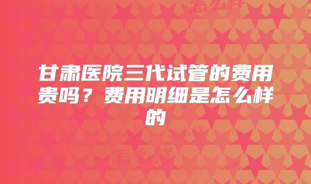 甘肃医院三代试管的费用贵吗？费用明细是怎么样的