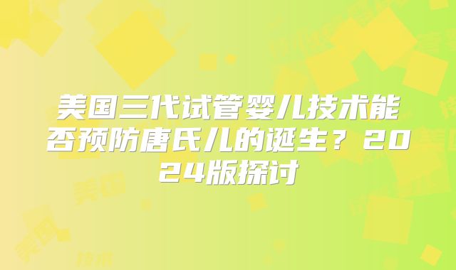 美国三代试管婴儿技术能否预防唐氏儿的诞生？2024版探讨