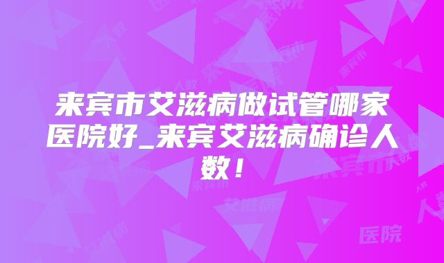 来宾市艾滋病做试管哪家医院好_来宾艾滋病确诊人数！