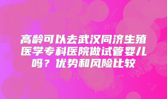 高龄可以去武汉同济生殖医学专科医院做试管婴儿吗?优势和风险比较