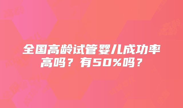 全国高龄试管婴儿成功率高吗?有50%吗?