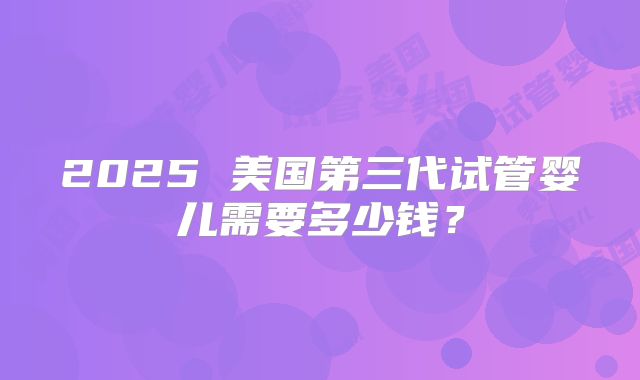 2025 美国第三代试管婴儿需要多少钱？