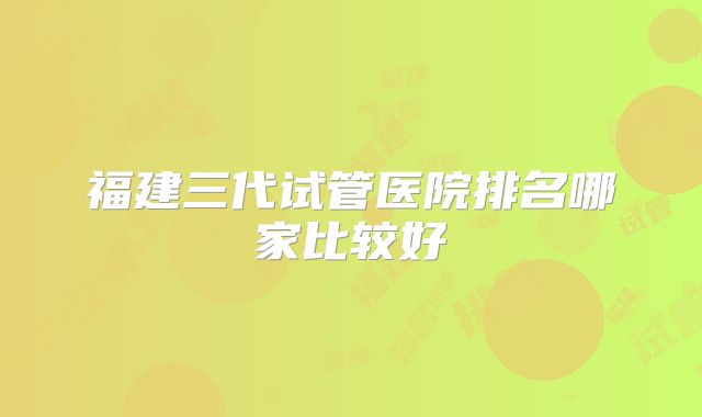 福建三代试管医院排名哪家比较好