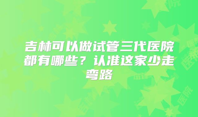 吉林可以做试管三代医院都有哪些？认准这家少走弯路