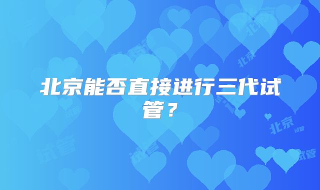 北京能否直接进行三代试管？