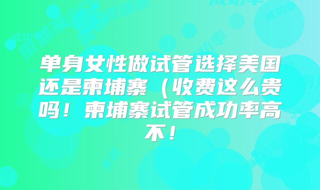 单身女性做试管选择美国还是柬埔寨（收费这么贵吗！柬埔寨试管成功率高不！