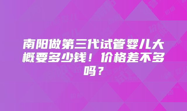 南阳做第三代试管婴儿大概要多少钱！价格差不多吗？