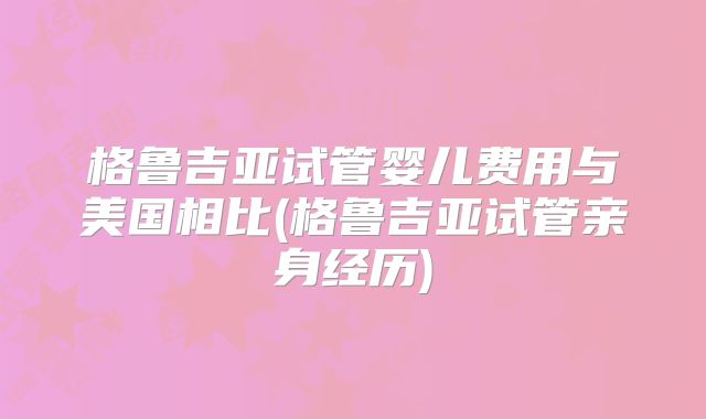 格鲁吉亚试管婴儿费用与美国相比(格鲁吉亚试管亲身经历)