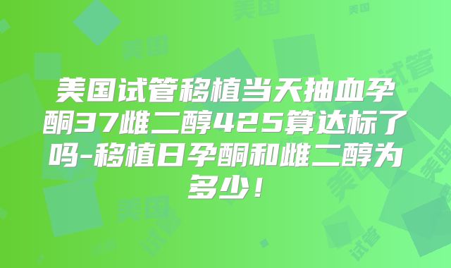 美国试管移植当天抽血孕酮37雌二醇425算达标了吗-移植日孕酮和雌二醇为多少!
