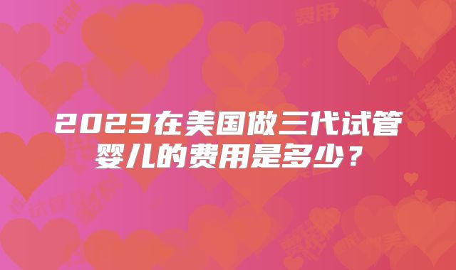 2023在美国做三代试管婴儿的费用是多少？