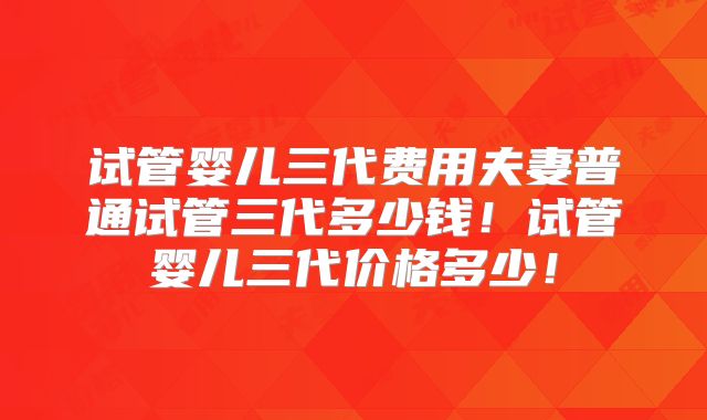 试管婴儿三代费用夫妻普通试管三代多少钱!试管婴儿三代价格多少!
