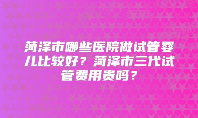 菏泽市哪些医院做试管婴儿比较好?菏泽市三代试管费用贵吗?