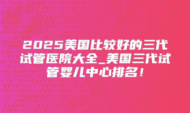 2025美国比较好的三代试管医院大全_美国三代试管婴儿中心排名！