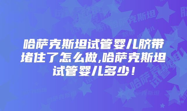 哈萨克斯坦试管婴儿脐带堵住了怎么做,哈萨克斯坦试管婴儿多少！