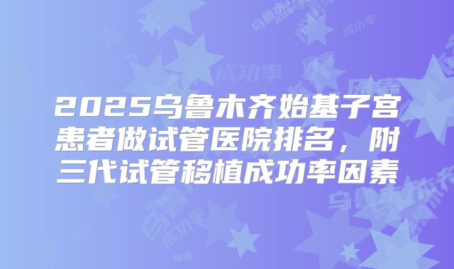 2025乌鲁木齐始基子宫患者做试管医院排名，附三代试管移植成功率因素