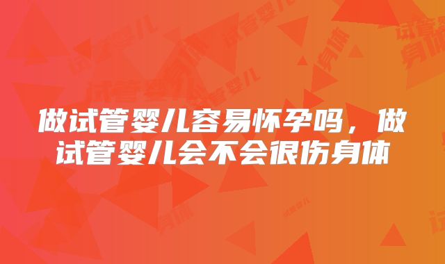做试管婴儿容易怀孕吗，做试管婴儿会不会很伤身体