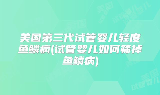 美国第三代试管婴儿轻度鱼鳞病(试管婴儿如何筛掉鱼鳞病)