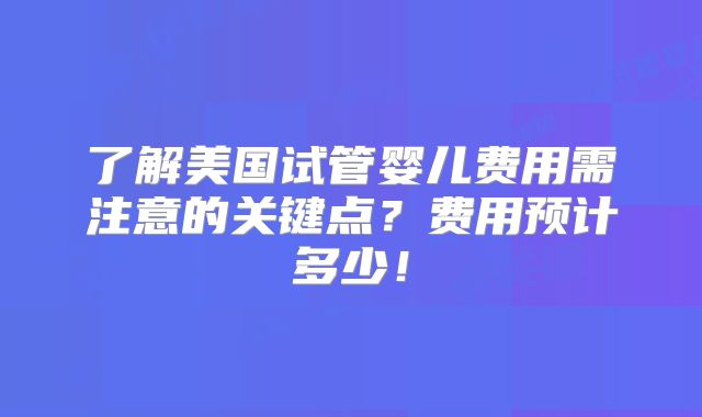 了解美国试管婴儿费用需注意的关键点?费用预计多少!