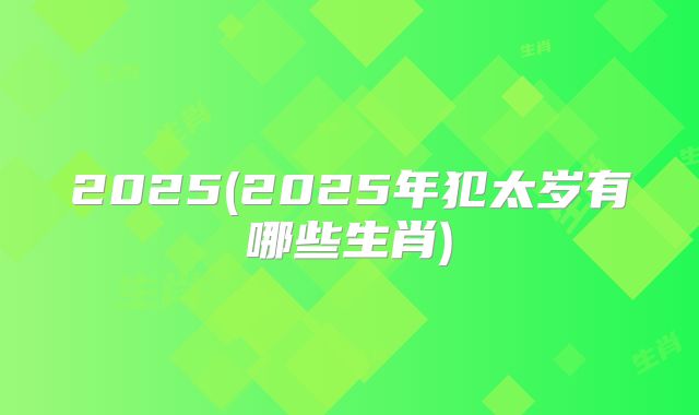 2025(2025年犯太岁有哪些生肖)
