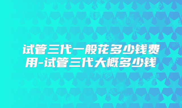 试管三代一般花多少钱费用-试管三代大概多少钱