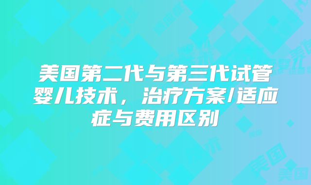 美国第二代与第三代试管婴儿技术，治疗方案/适应症与费用区别