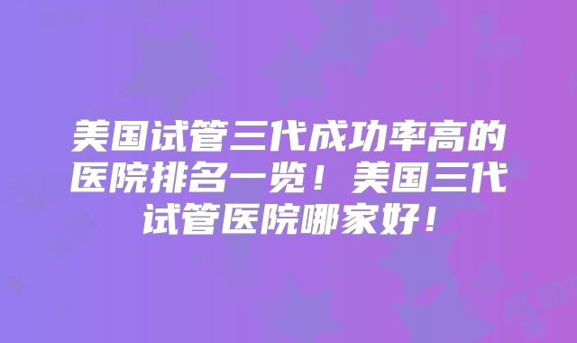 美国试管三代成功率高的医院排名一览!美国三代试管医院哪家好!