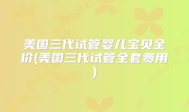 美国三代试管婴儿宝贝全价(美国三代试管全套费用)