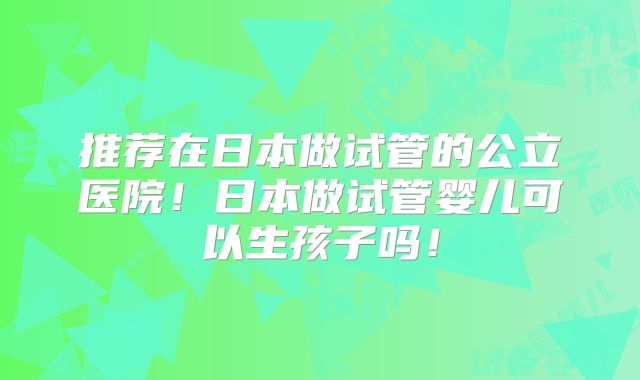推荐在日本做试管的公立医院！日本做试管婴儿可以生孩子吗！