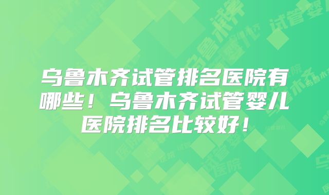 乌鲁木齐试管排名医院有哪些！乌鲁木齐试管婴儿医院排名比较好！