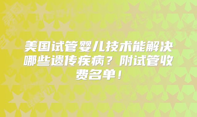 美国试管婴儿技术能解决哪些遗传疾病?附试管收费名单!