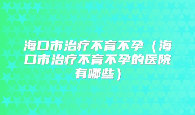 海口市治疗不育不孕(海口市治疗不育不孕的医院有哪些)