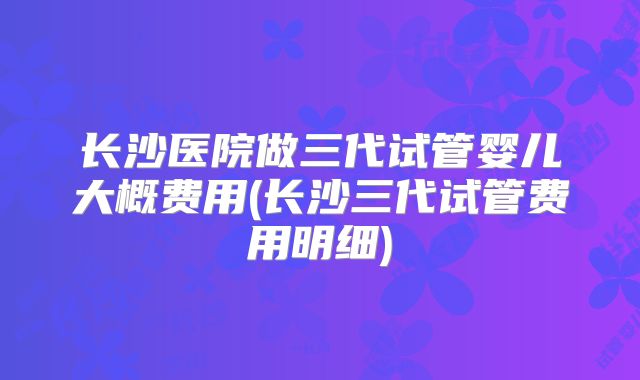 长沙医院做三代试管婴儿大概费用(长沙三代试管费用明细)