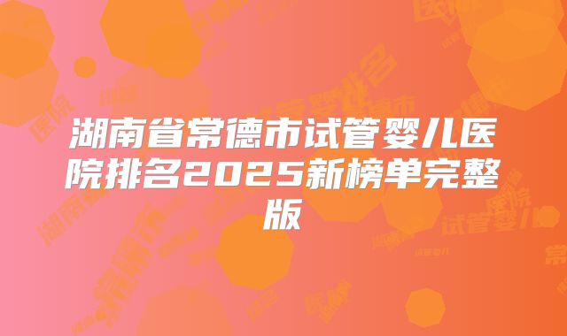 湖南省常德市试管婴儿医院排名2025新榜单完整版