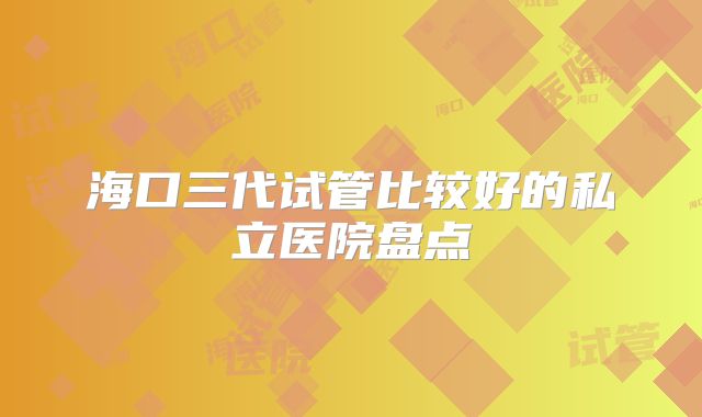 海口三代试管比较好的私立医院盘点