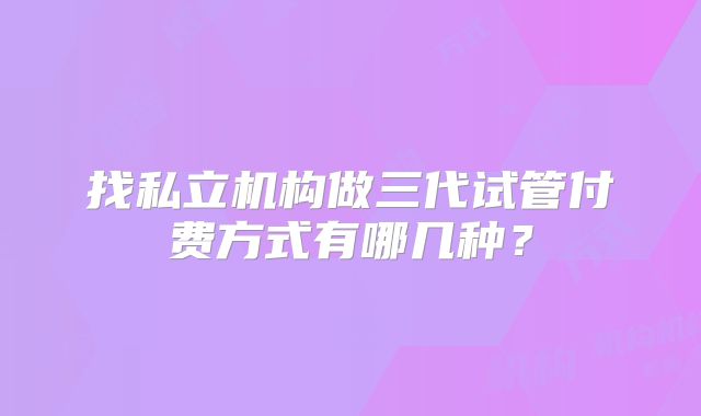 找私立机构做三代试管付费方式有哪几种？