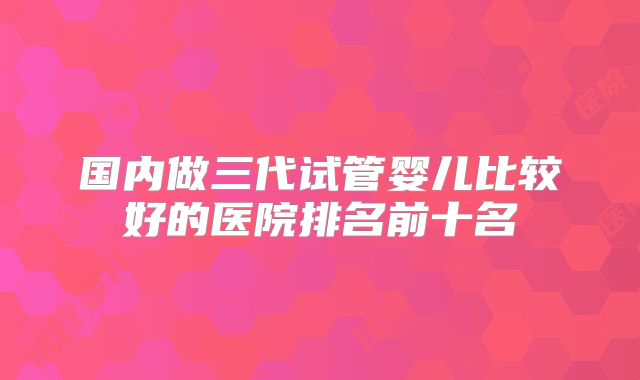 国内做三代试管婴儿比较好的医院排名前十名