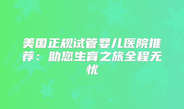 美国正规试管婴儿医院推荐：助您生育之旅全程无忧